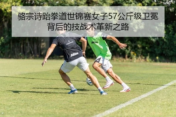 骆宗诗跆拳道世锦赛女子57公斤级卫冕背后的技战术革新之路